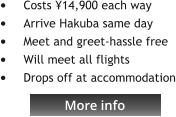 More info •	Costs ¥14,900 each way •	Arrive Hakuba same day •	Meet and greet-hassle free •	Will meet all flights •	Drops off at accommodation   More info