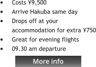 More info •	Costs ¥9,500  •	Arrive Hakuba same day •	Drops off at your accommodation for extra ¥750 •	Great for evening flights •	09.30 am departure   More info